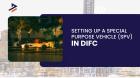 Setting Up SPV Business in DIFC: Benefits, Process, and Key Advantages