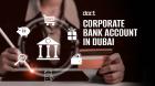 Open a Corporate Bank Account in Dubai: Requirements, Process & Documents